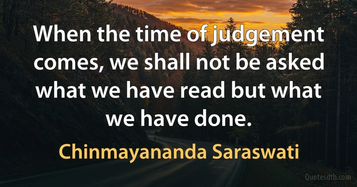 When the time of judgement comes, we shall not be asked what we have read but what we have done. (Chinmayananda Saraswati)