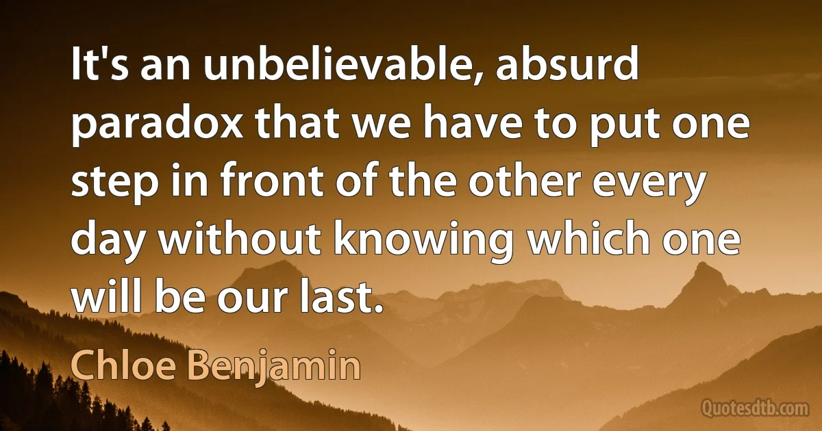 It's an unbelievable, absurd paradox that we have to put one step in front of the other every day without knowing which one will be our last. (Chloe Benjamin)