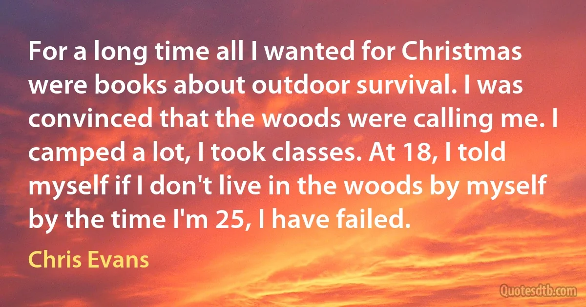 For a long time all I wanted for Christmas were books about outdoor survival. I was convinced that the woods were calling me. I camped a lot, I took classes. At 18, I told myself if I don't live in the woods by myself by the time I'm 25, I have failed. (Chris Evans)