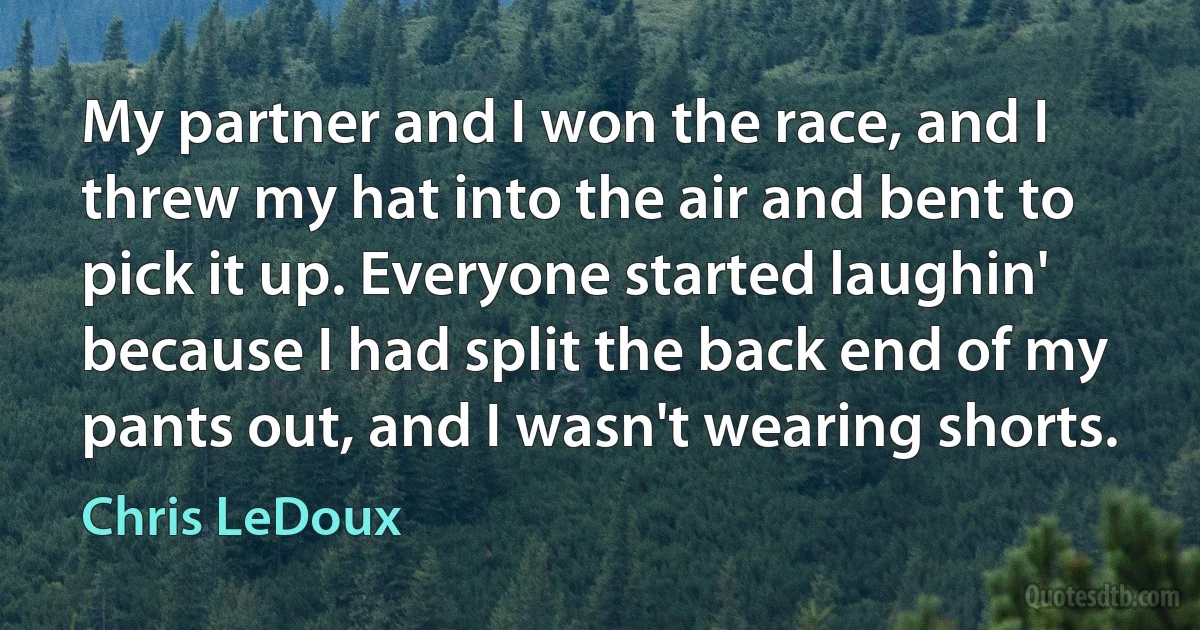 My partner and I won the race, and I threw my hat into the air and bent to pick it up. Everyone started laughin' because I had split the back end of my pants out, and I wasn't wearing shorts. (Chris LeDoux)