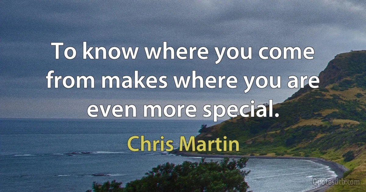 To know where you come from makes where you are even more special. (Chris Martin)