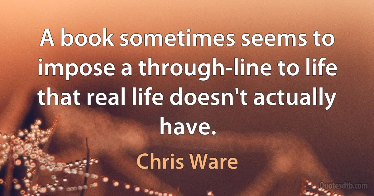 A book sometimes seems to impose a through-line to life that real life doesn't actually have. (Chris Ware)