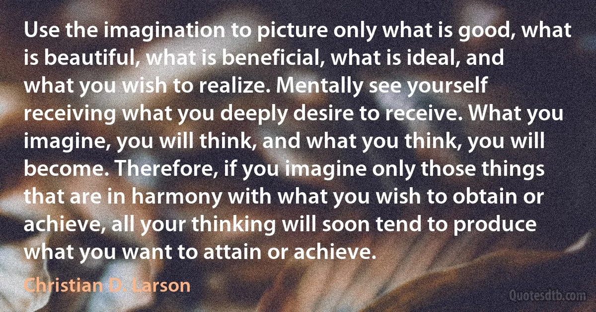 Use the imagination to picture only what is good, what is beautiful, what is beneficial, what is ideal, and what you wish to realize. Mentally see yourself receiving what you deeply desire to receive. What you imagine, you will think, and what you think, you will become. Therefore, if you imagine only those things that are in harmony with what you wish to obtain or achieve, all your thinking will soon tend to produce what you want to attain or achieve. (Christian D. Larson)