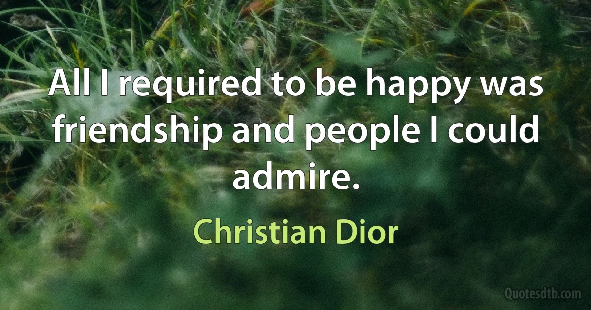 All I required to be happy was friendship and people I could admire. (Christian Dior)