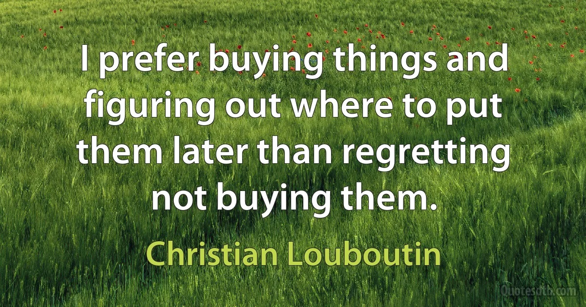 I prefer buying things and figuring out where to put them later than regretting not buying them. (Christian Louboutin)