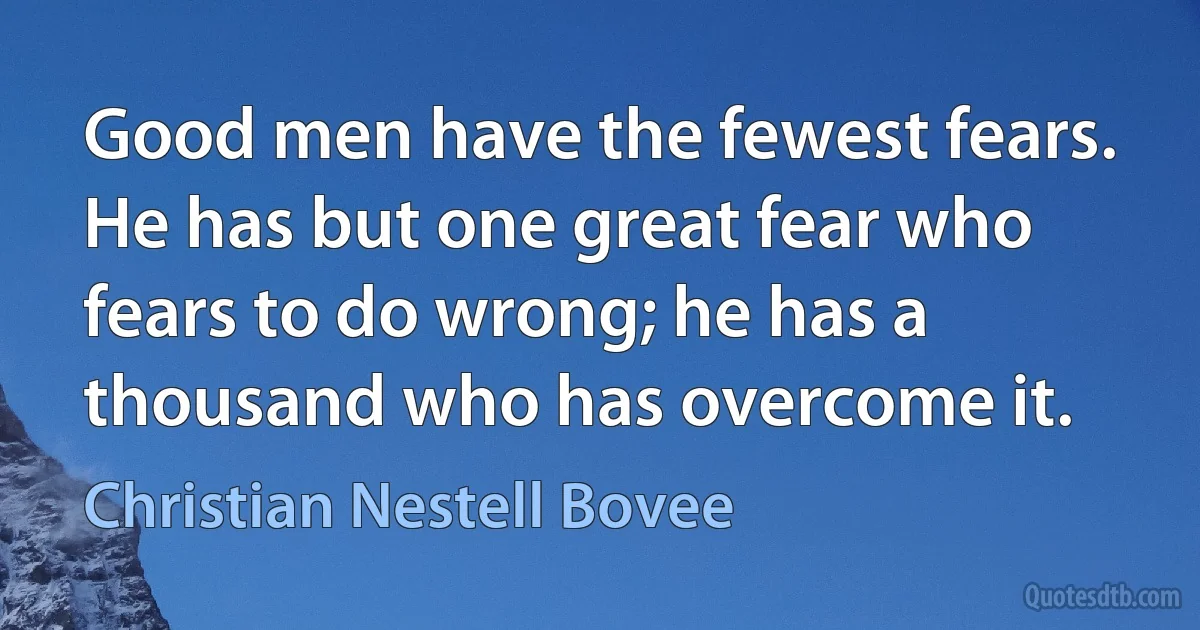 Good men have the fewest fears. He has but one great fear who fears to do wrong; he has a thousand who has overcome it. (Christian Nestell Bovee)