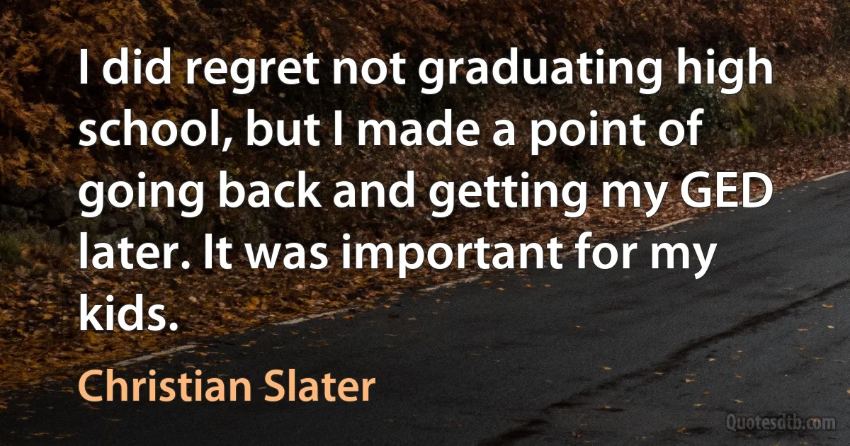 I did regret not graduating high school, but I made a point of going back and getting my GED later. It was important for my kids. (Christian Slater)