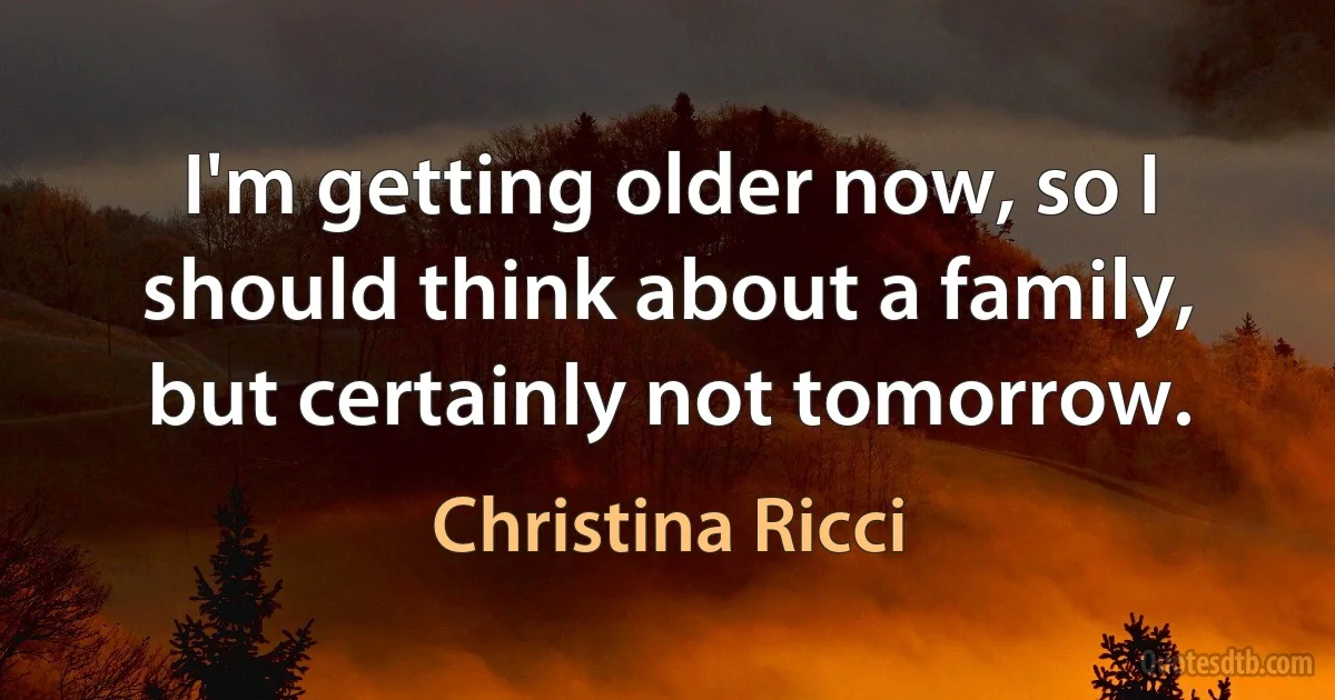 I'm getting older now, so I should think about a family, but certainly not tomorrow. (Christina Ricci)