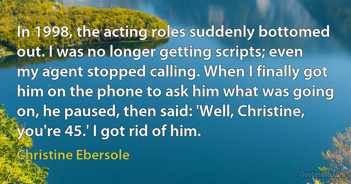 In 1998, the acting roles suddenly bottomed out. I was no longer getting scripts; even my agent stopped calling. When I finally got him on the phone to ask him what was going on, he paused, then said: 'Well, Christine, you're 45.' I got rid of him. (Christine Ebersole)