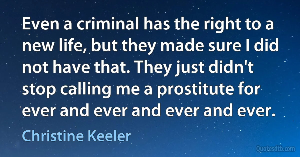 Even a criminal has the right to a new life, but they made sure I did not have that. They just didn't stop calling me a prostitute for ever and ever and ever and ever. (Christine Keeler)