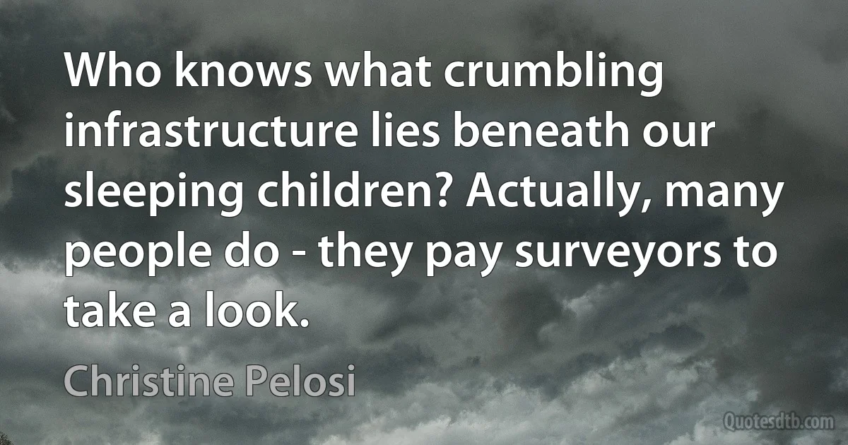 Who knows what crumbling infrastructure lies beneath our sleeping children? Actually, many people do - they pay surveyors to take a look. (Christine Pelosi)