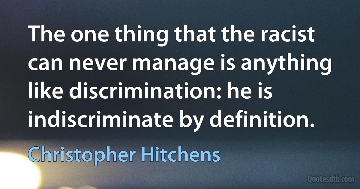 The one thing that the racist can never manage is anything like discrimination: he is indiscriminate by definition. (Christopher Hitchens)