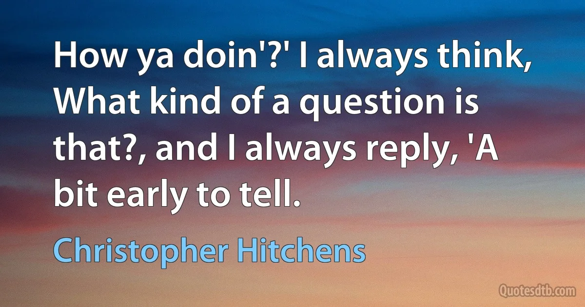 How ya doin'?' I always think, What kind of a question is that?, and I always reply, 'A bit early to tell. (Christopher Hitchens)