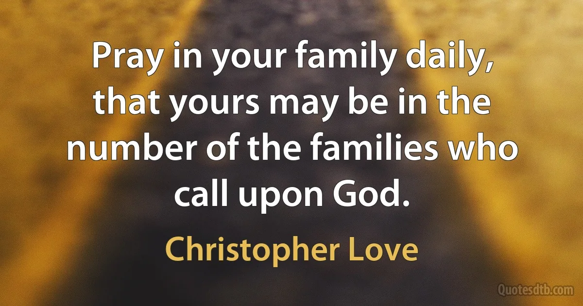 Pray in your family daily, that yours may be in the number of the families who call upon God. (Christopher Love)