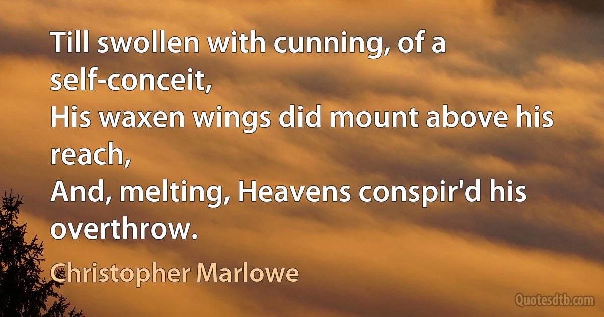 Till swollen with cunning, of a self-conceit,
His waxen wings did mount above his reach,
And, melting, Heavens conspir'd his overthrow. (Christopher Marlowe)