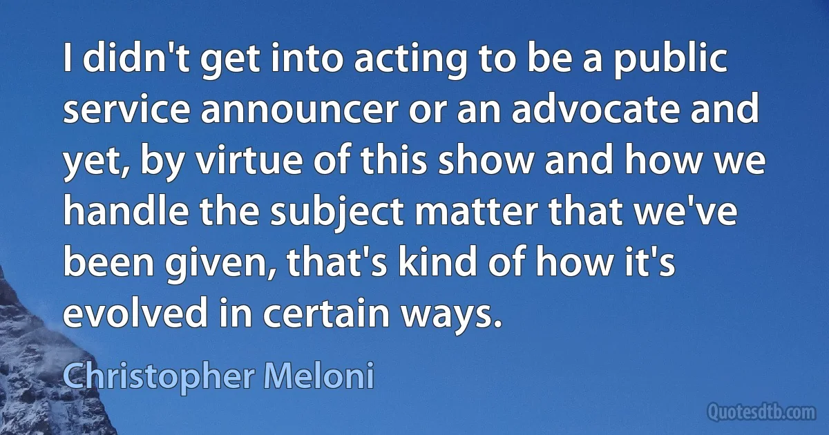 I didn't get into acting to be a public service announcer or an advocate and yet, by virtue of this show and how we handle the subject matter that we've been given, that's kind of how it's evolved in certain ways. (Christopher Meloni)