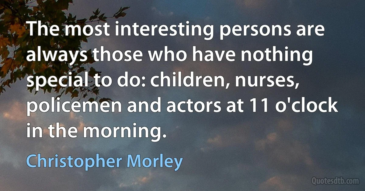 The most interesting persons are always those who have nothing special to do: children, nurses, policemen and actors at 11 o'clock in the morning. (Christopher Morley)