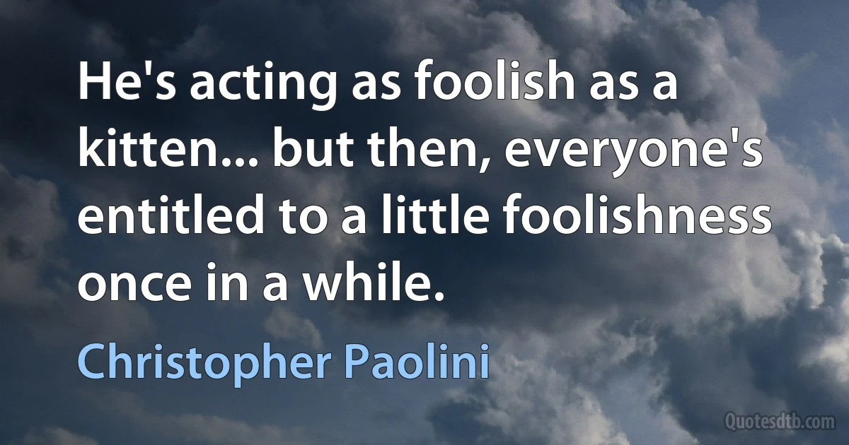 He's acting as foolish as a kitten... but then, everyone's entitled to a little foolishness once in a while. (Christopher Paolini)