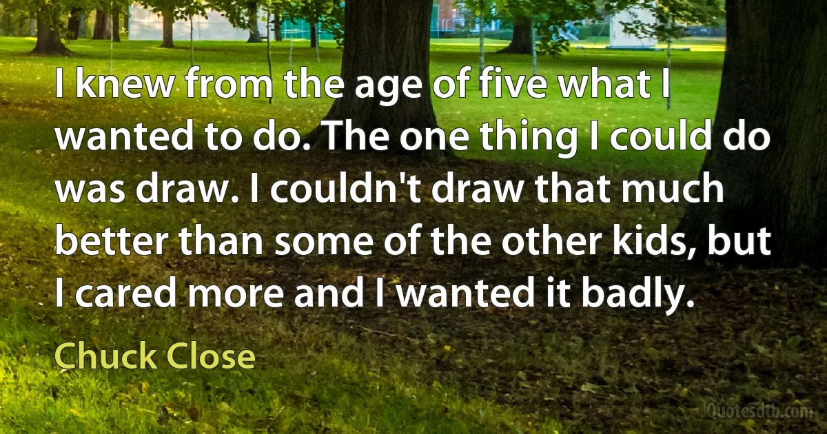 I knew from the age of five what I wanted to do. The one thing I could do was draw. I couldn't draw that much better than some of the other kids, but I cared more and I wanted it badly. (Chuck Close)