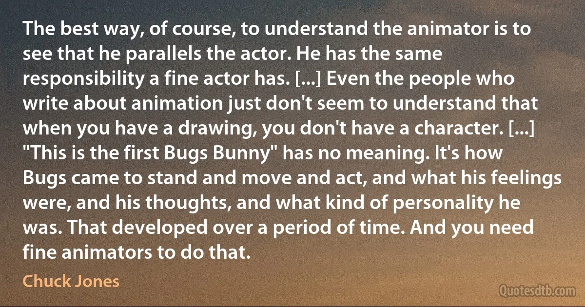 The best way, of course, to understand the animator is to see that he parallels the actor. He has the same responsibility a fine actor has. [...] Even the people who write about animation just don't seem to understand that when you have a drawing, you don't have a character. [...] "This is the first Bugs Bunny" has no meaning. It's how Bugs came to stand and move and act, and what his feelings were, and his thoughts, and what kind of personality he was. That developed over a period of time. And you need fine animators to do that. (Chuck Jones)