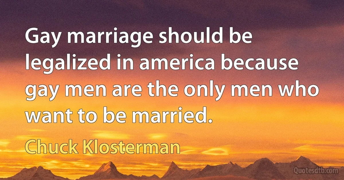 Gay marriage should be legalized in america because gay men are the only men who want to be married. (Chuck Klosterman)