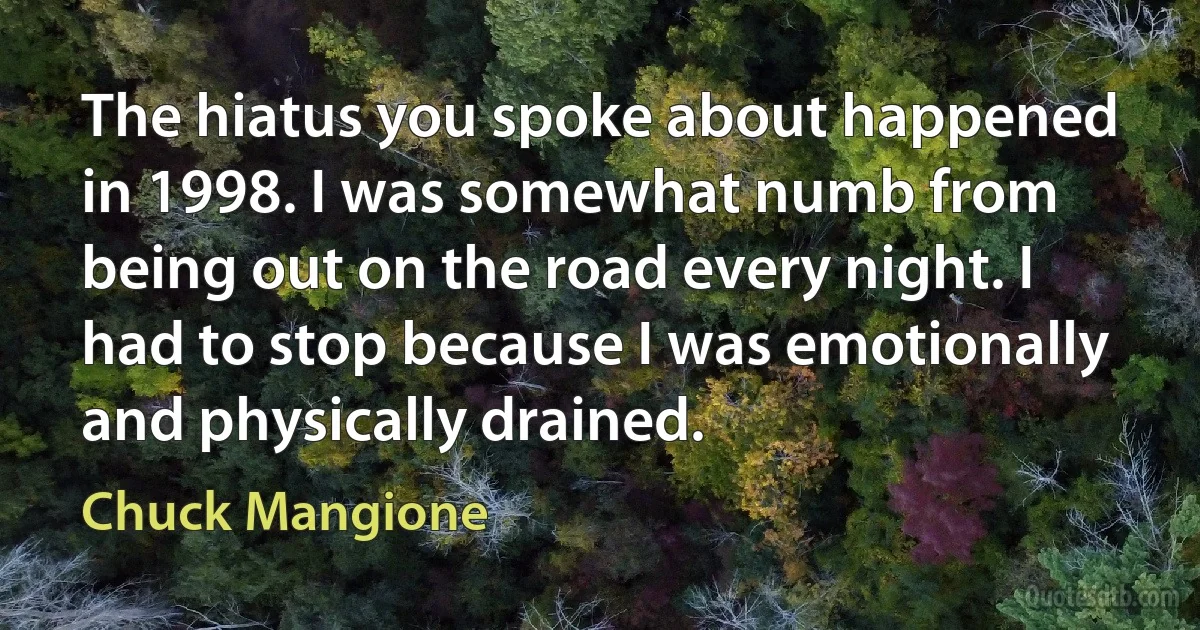 The hiatus you spoke about happened in 1998. I was somewhat numb from being out on the road every night. I had to stop because I was emotionally and physically drained. (Chuck Mangione)