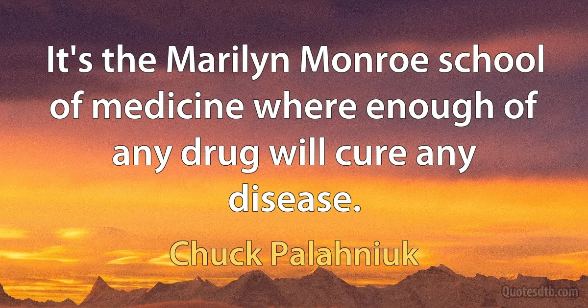 It's the Marilyn Monroe school of medicine where enough of any drug will cure any disease. (Chuck Palahniuk)