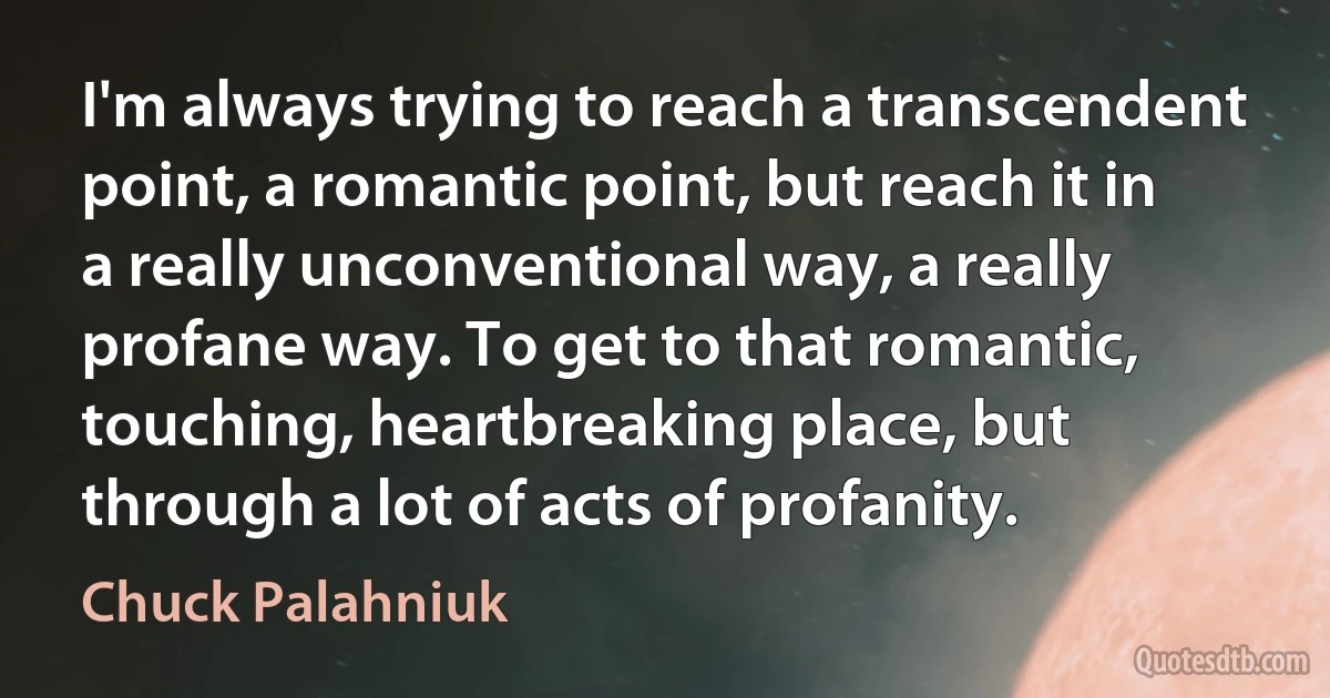 I'm always trying to reach a transcendent point, a romantic point, but reach it in a really unconventional way, a really profane way. To get to that romantic, touching, heartbreaking place, but through a lot of acts of profanity. (Chuck Palahniuk)