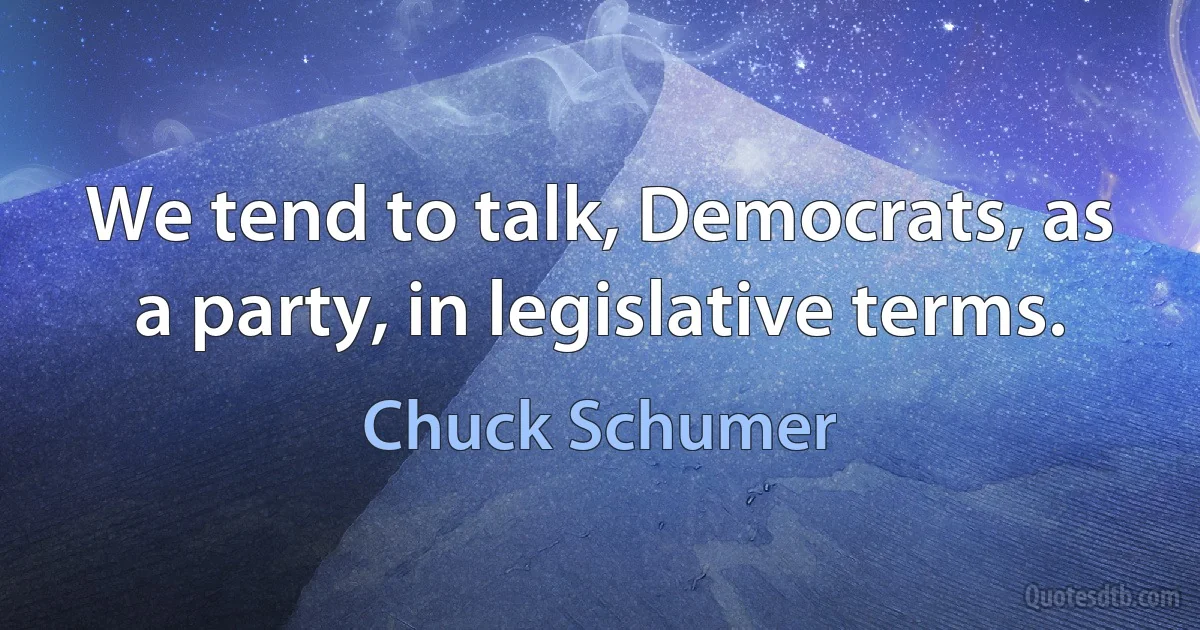 We tend to talk, Democrats, as a party, in legislative terms. (Chuck Schumer)