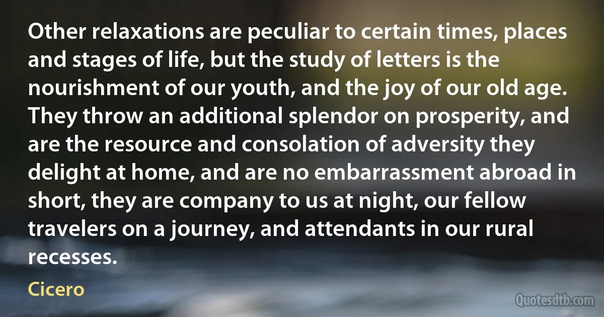 Other relaxations are peculiar to certain times, places and stages of life, but the study of letters is the nourishment of our youth, and the joy of our old age. They throw an additional splendor on prosperity, and are the resource and consolation of adversity they delight at home, and are no embarrassment abroad in short, they are company to us at night, our fellow travelers on a journey, and attendants in our rural recesses. (Cicero)