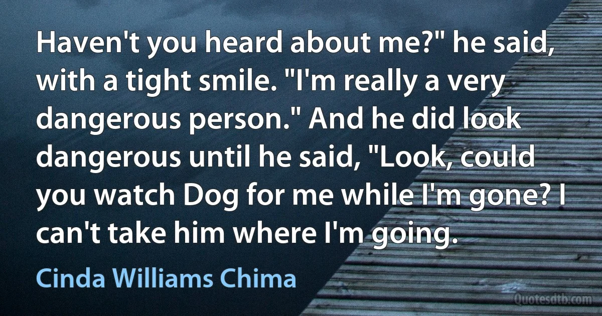 Haven't you heard about me?" he said, with a tight smile. "I'm really a very dangerous person." And he did look dangerous until he said, "Look, could you watch Dog for me while I'm gone? I can't take him where I'm going. (Cinda Williams Chima)