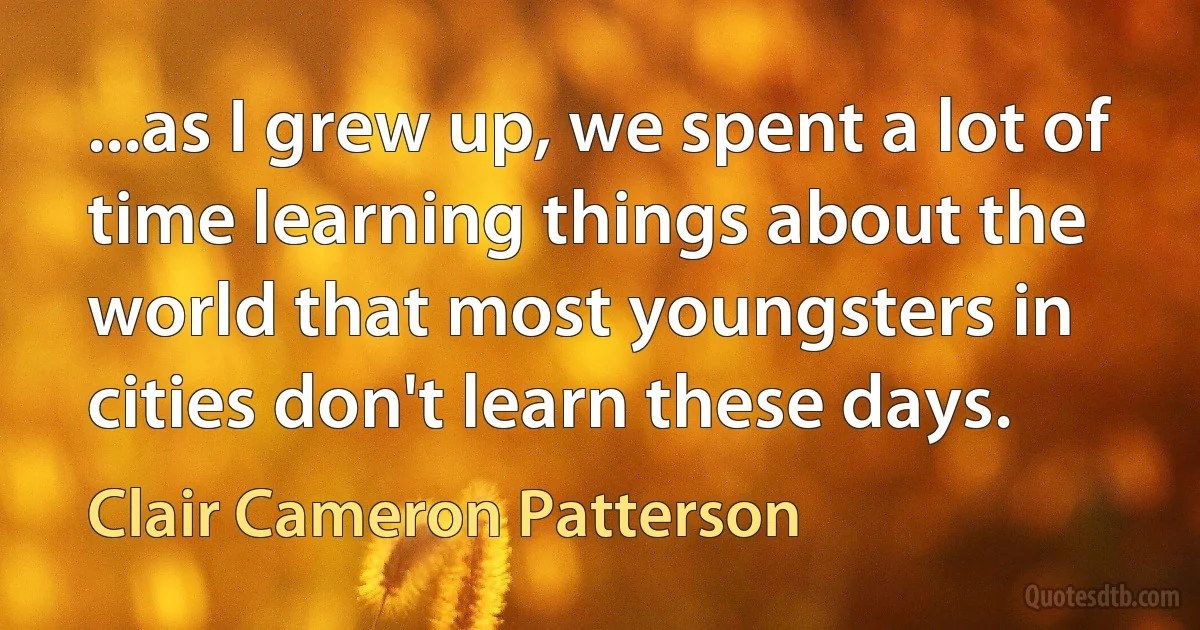 ...as I grew up, we spent a lot of time learning things about the world that most youngsters in cities don't learn these days. (Clair Cameron Patterson)