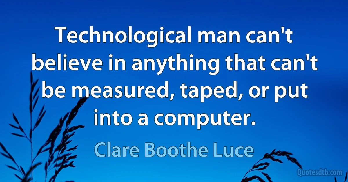 Technological man can't believe in anything that can't be measured, taped, or put into a computer. (Clare Boothe Luce)