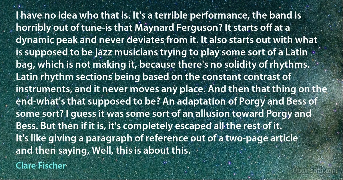 I have no idea who that is. It's a terrible performance, the band is horribly out of tune-is that Maynard Ferguson? It starts off at a dynamic peak and never deviates from it. It also starts out with what is supposed to be jazz musicians trying to play some sort of a Latin bag, which is not making it, because there's no solidity of rhythms. Latin rhythm sections being based on the constant contrast of instruments, and it never moves any place. And then that thing on the end-what's that supposed to be? An adaptation of Porgy and Bess of some sort? I guess it was some sort of an allusion toward Porgy and Bess. But then if it is, it's completely escaped all the rest of it. It's like giving a paragraph of reference out of a two-page article and then saying, Well, this is about this. (Clare Fischer)