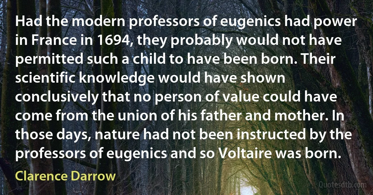 Had the modern professors of eugenics had power in France in 1694, they probably would not have permitted such a child to have been born. Their scientific knowledge would have shown conclusively that no person of value could have come from the union of his father and mother. In those days, nature had not been instructed by the professors of eugenics and so Voltaire was born. (Clarence Darrow)