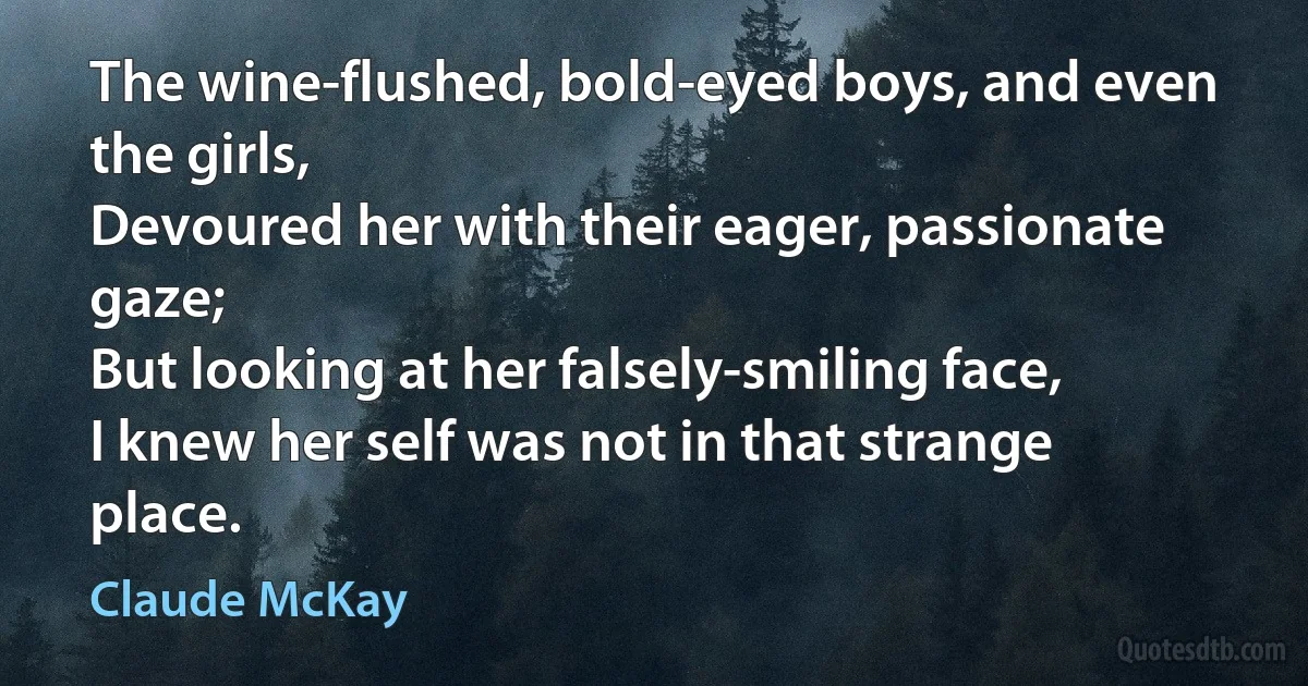 The wine-flushed, bold-eyed boys, and even the girls,
Devoured her with their eager, passionate gaze;
But looking at her falsely-smiling face,
I knew her self was not in that strange place. (Claude McKay)