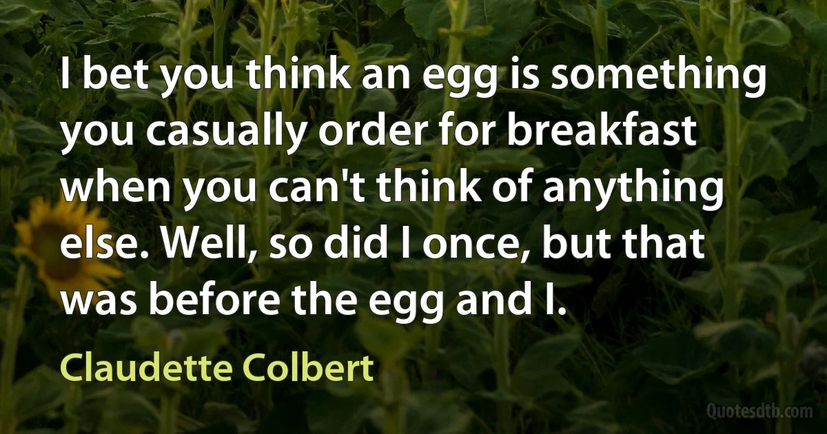 I bet you think an egg is something you casually order for breakfast when you can't think of anything else. Well, so did I once, but that was before the egg and I. (Claudette Colbert)