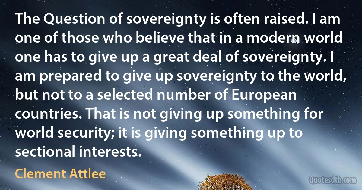 The Question of sovereignty is often raised. I am one of those who believe that in a modern world one has to give up a great deal of sovereignty. I am prepared to give up sovereignty to the world, but not to a selected number of European countries. That is not giving up something for world security; it is giving something up to sectional interests. (Clement Attlee)