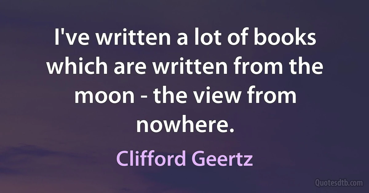 I've written a lot of books which are written from the moon - the view from nowhere. (Clifford Geertz)