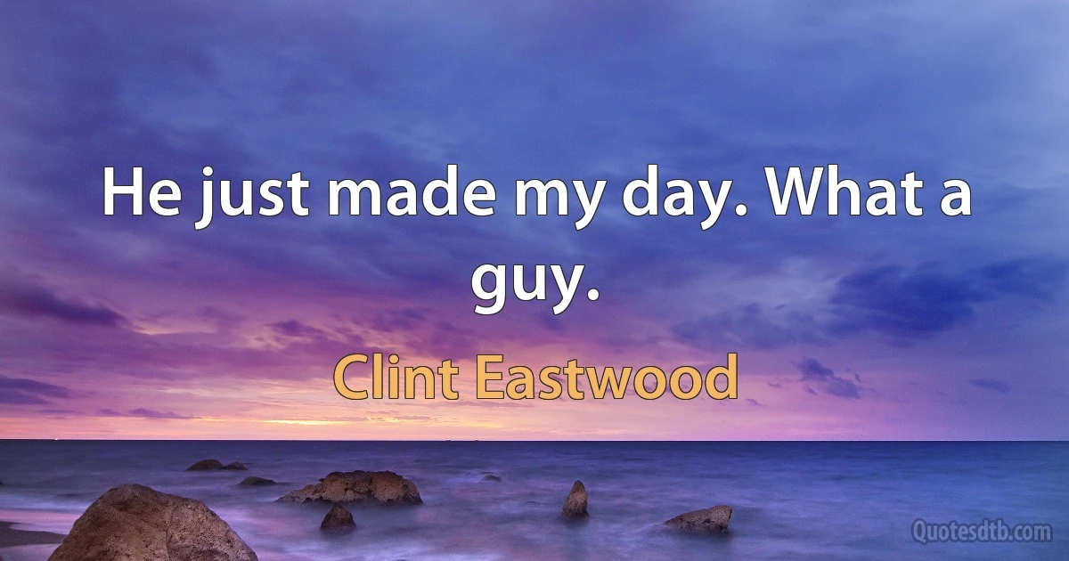 He just made my day. What a guy. (Clint Eastwood)