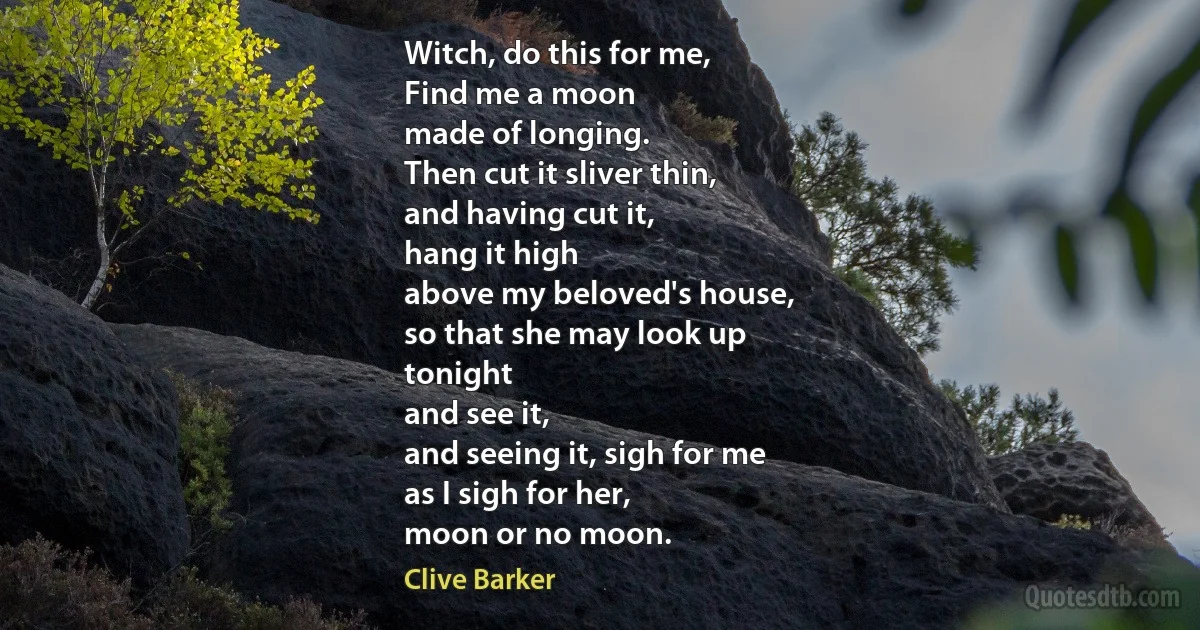 Witch, do this for me,
Find me a moon
made of longing.
Then cut it sliver thin,
and having cut it,
hang it high
above my beloved's house,
so that she may look up
tonight
and see it,
and seeing it, sigh for me
as I sigh for her,
moon or no moon. (Clive Barker)