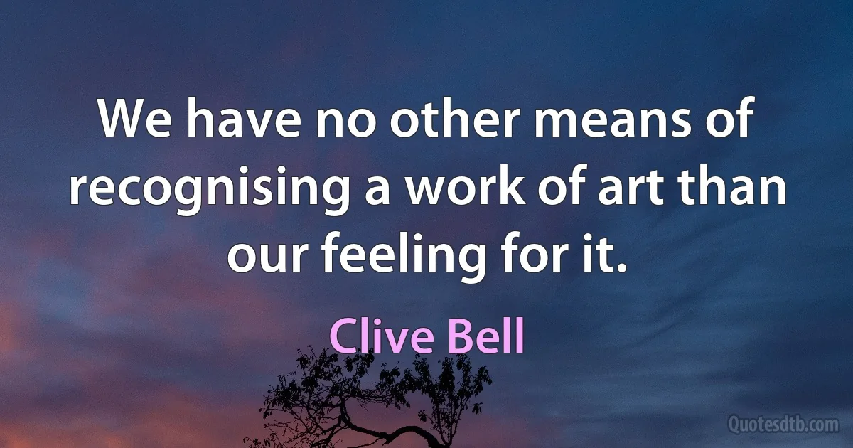 We have no other means of recognising a work of art than our feeling for it. (Clive Bell)