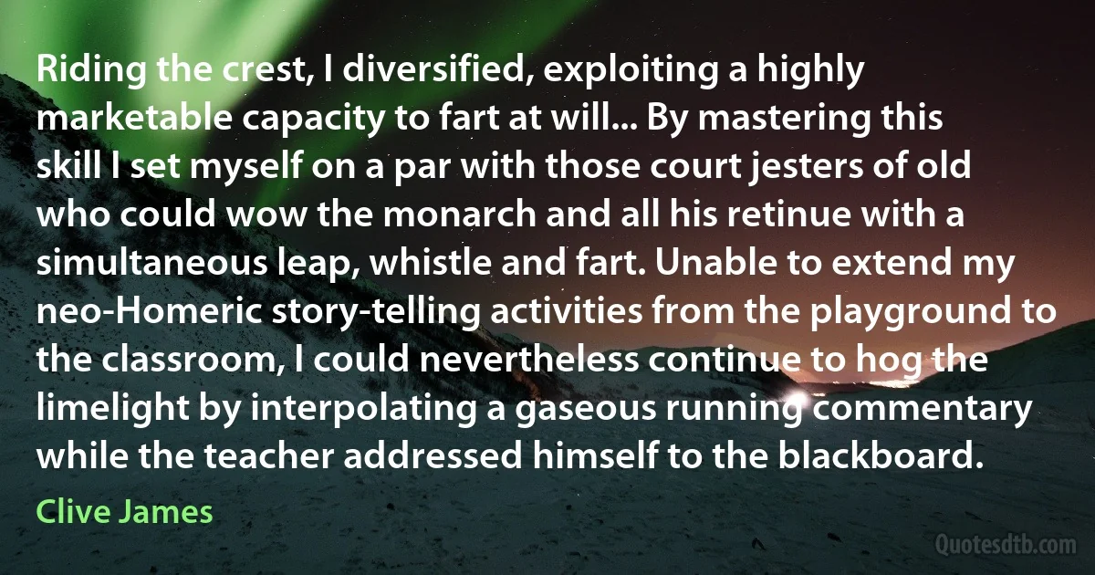 Riding the crest, I diversified, exploiting a highly marketable capacity to fart at will... By mastering this skill I set myself on a par with those court jesters of old who could wow the monarch and all his retinue with a simultaneous leap, whistle and fart. Unable to extend my neo-Homeric story-telling activities from the playground to the classroom, I could nevertheless continue to hog the limelight by interpolating a gaseous running commentary while the teacher addressed himself to the blackboard. (Clive James)