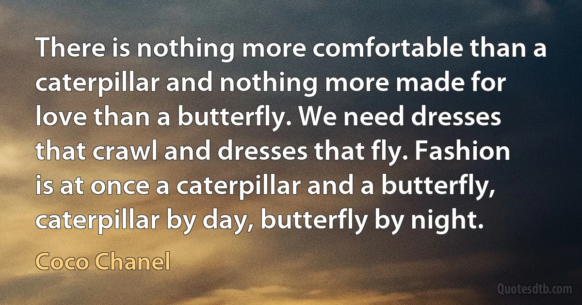 There is nothing more comfortable than a caterpillar and nothing more made for love than a butterfly. We need dresses that crawl and dresses that fly. Fashion is at once a caterpillar and a butterfly, caterpillar by day, butterfly by night. (Coco Chanel)