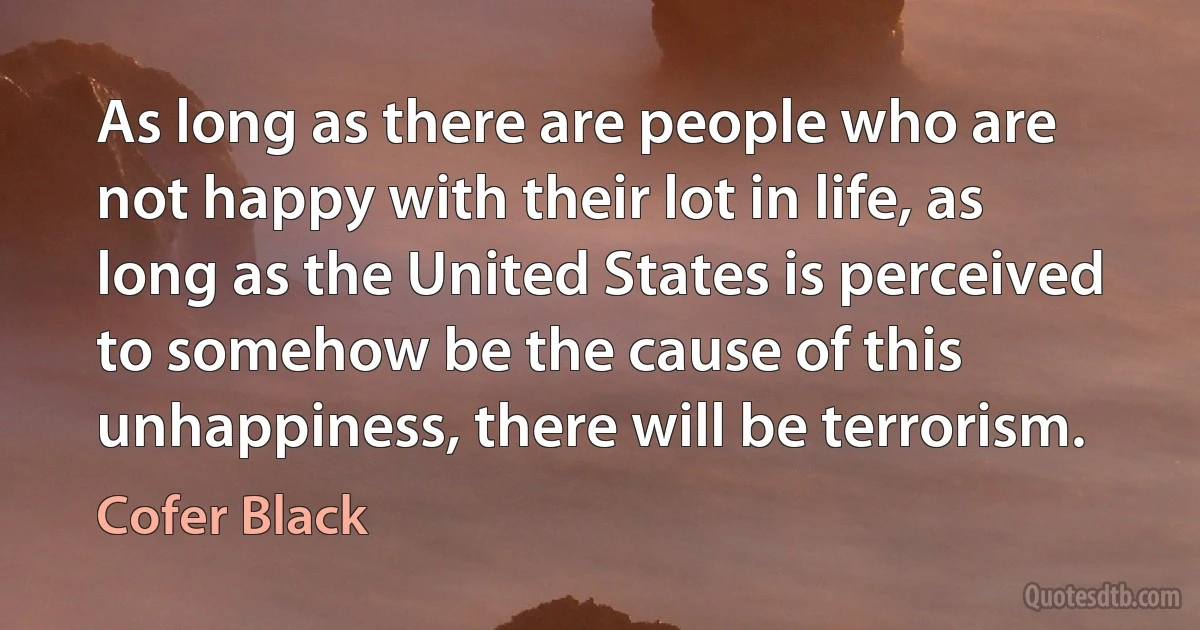 As long as there are people who are not happy with their lot in life, as long as the United States is perceived to somehow be the cause of this unhappiness, there will be terrorism. (Cofer Black)