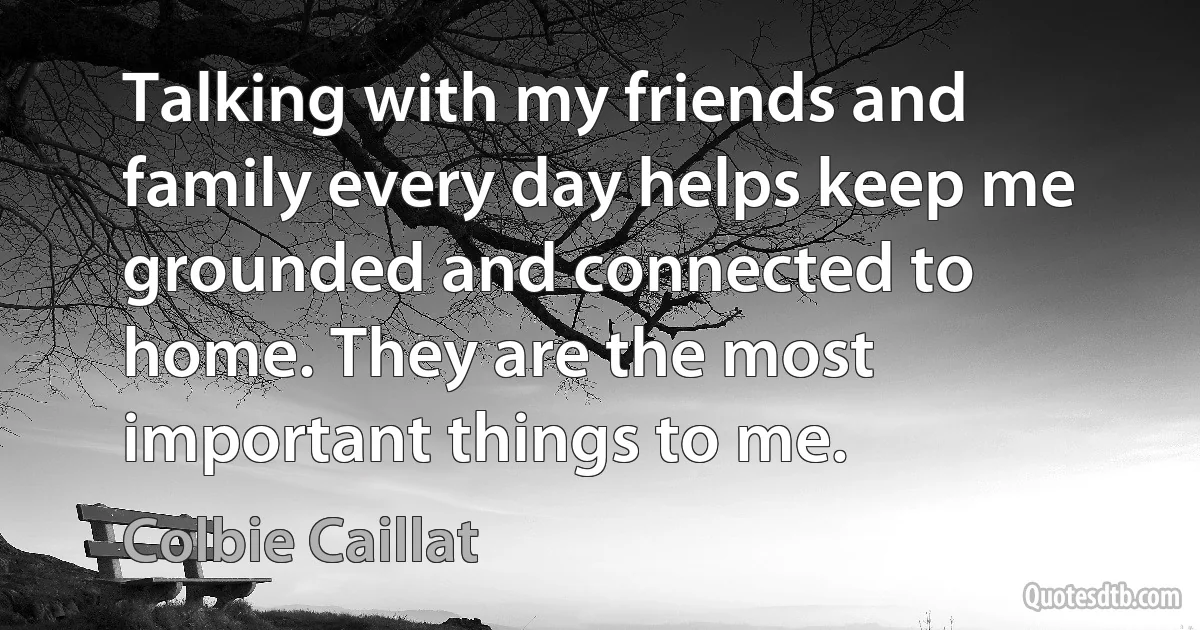 Talking with my friends and family every day helps keep me grounded and connected to home. They are the most important things to me. (Colbie Caillat)