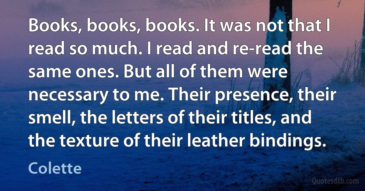 Books, books, books. It was not that I read so much. I read and re-read the same ones. But all of them were necessary to me. Their presence, their smell, the letters of their titles, and the texture of their leather bindings. (Colette)