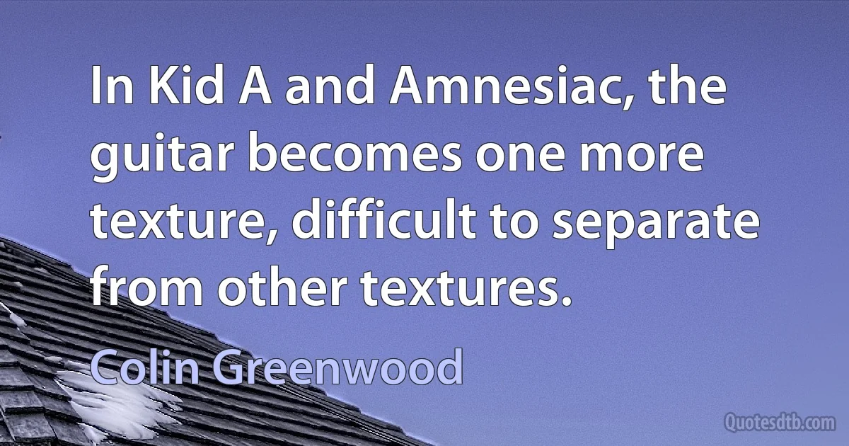 In Kid A and Amnesiac, the guitar becomes one more texture, difficult to separate from other textures. (Colin Greenwood)