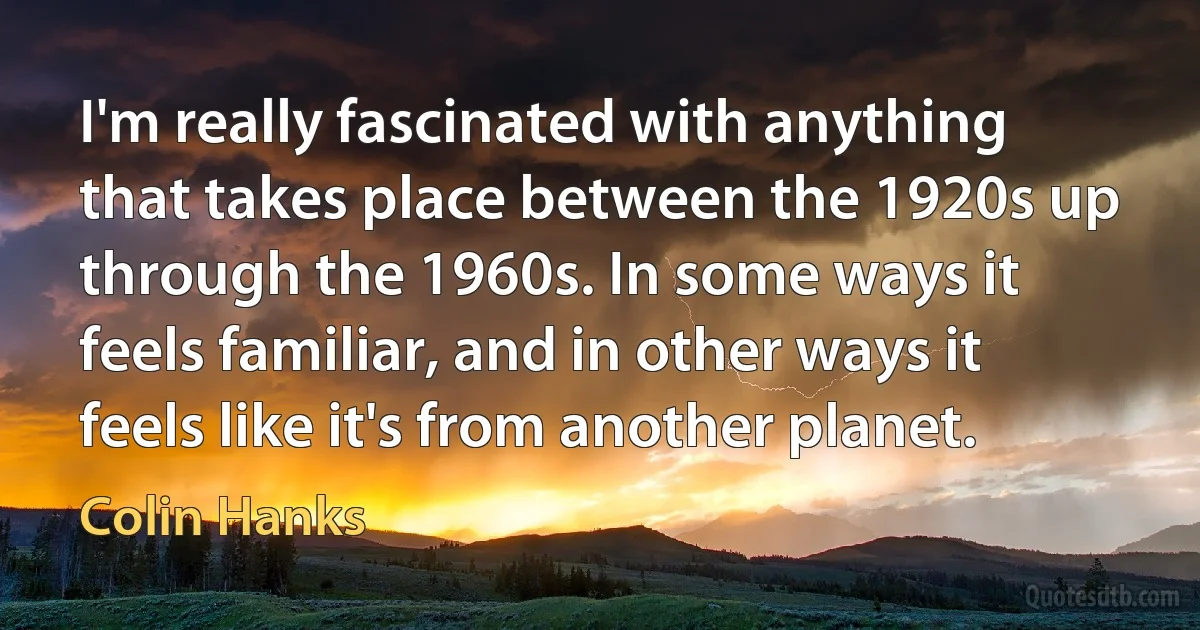 I'm really fascinated with anything that takes place between the 1920s up through the 1960s. In some ways it feels familiar, and in other ways it feels like it's from another planet. (Colin Hanks)