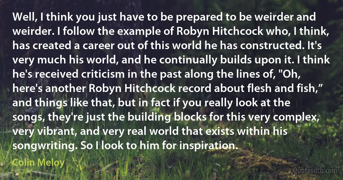 Well, I think you just have to be prepared to be weirder and weirder. I follow the example of Robyn Hitchcock who, I think, has created a career out of this world he has constructed. It's very much his world, and he continually builds upon it. I think he's received criticism in the past along the lines of, "Oh, here's another Robyn Hitchcock record about flesh and fish,” and things like that, but in fact if you really look at the songs, they're just the building blocks for this very complex, very vibrant, and very real world that exists within his songwriting. So I look to him for inspiration. (Colin Meloy)